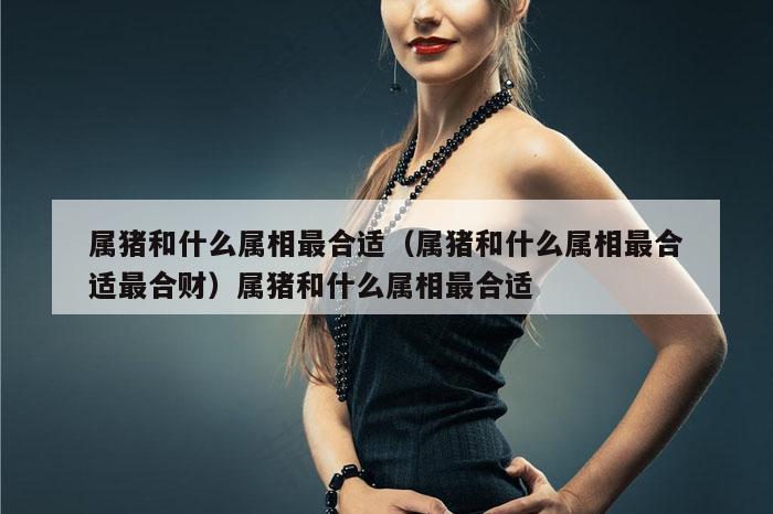 属猪和什么属相最合适(属猪和什么属相最合适最合财)属猪和什么属相最合适